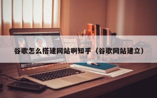 西宁谷歌怎么搭建网站啊知乎（谷歌网站建立）