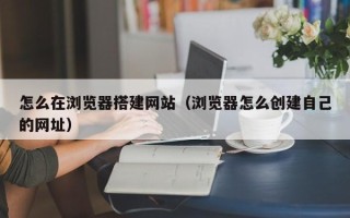 西宁怎么在浏览器搭建网站（浏览器怎么创建自己的网址）