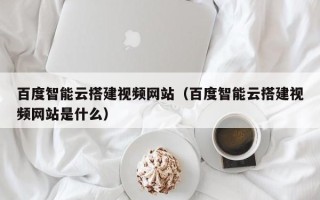 西宁百度智能云搭建视频网站（百度智能云搭建视频网站是什么）