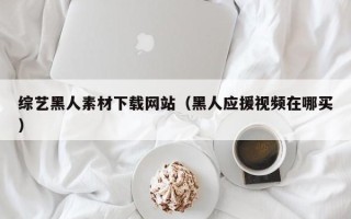西宁综艺黑人素材下载网站（黑人应援视频在哪买）